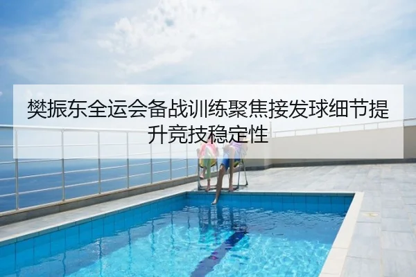 樊振东全运会备战训练聚焦接发球细节提升竞技稳定性