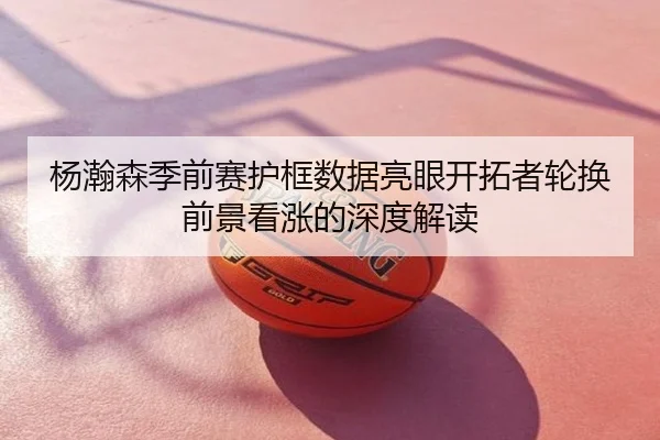 杨瀚森季前赛护框数据亮眼开拓者轮换前景看涨的深度解读