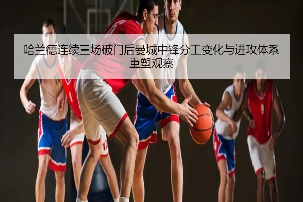 哈兰德连续三场破门后曼城中锋分工变化与进攻体系重塑观察